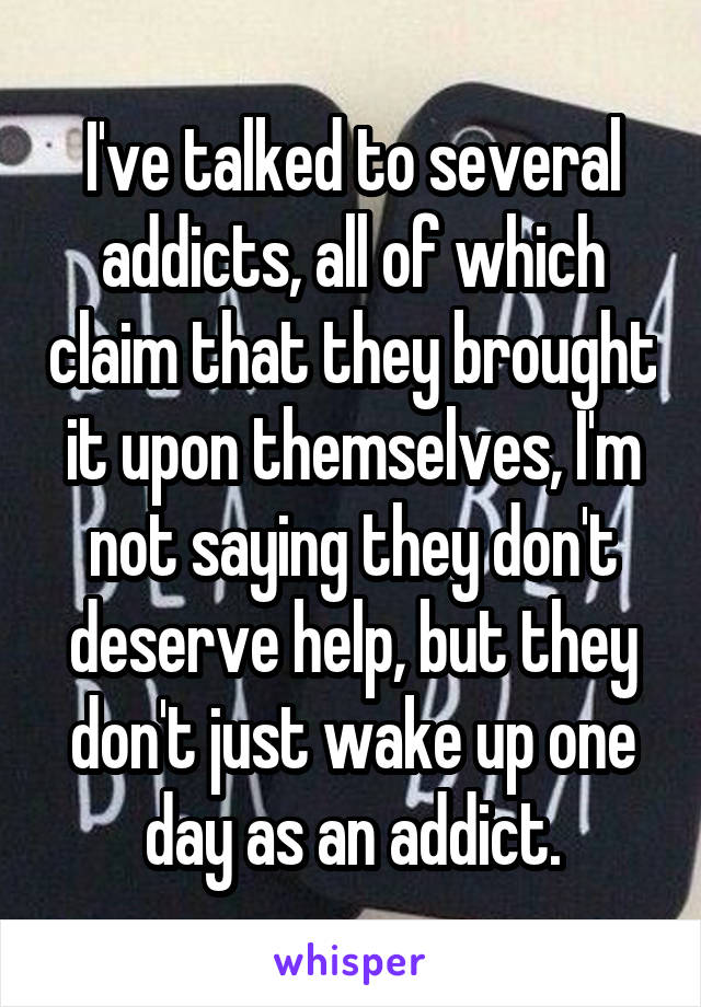 I've talked to several addicts, all of which claim that they brought it upon themselves, I'm not saying they don't deserve help, but they don't just wake up one day as an addict.