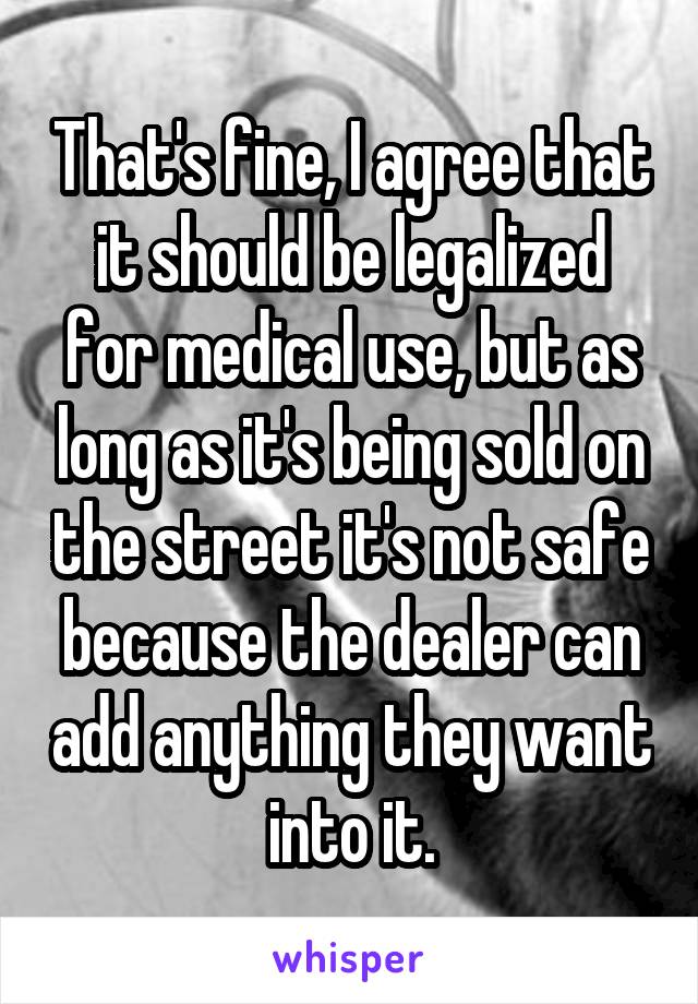 That's fine, I agree that it should be legalized for medical use, but as long as it's being sold on the street it's not safe because the dealer can add anything they want into it.