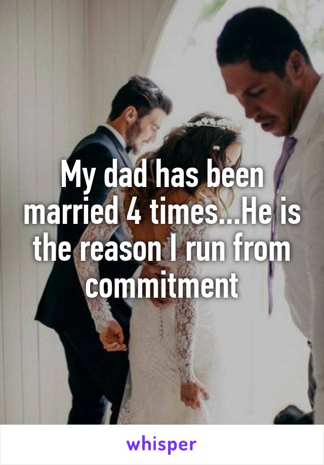 My dad has been married 4 times...He is the reason I run from commitment