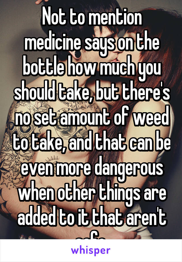 Not to mention medicine says on the bottle how much you should take, but there's no set amount of weed to take, and that can be even more dangerous when other things are added to it that aren't safe.