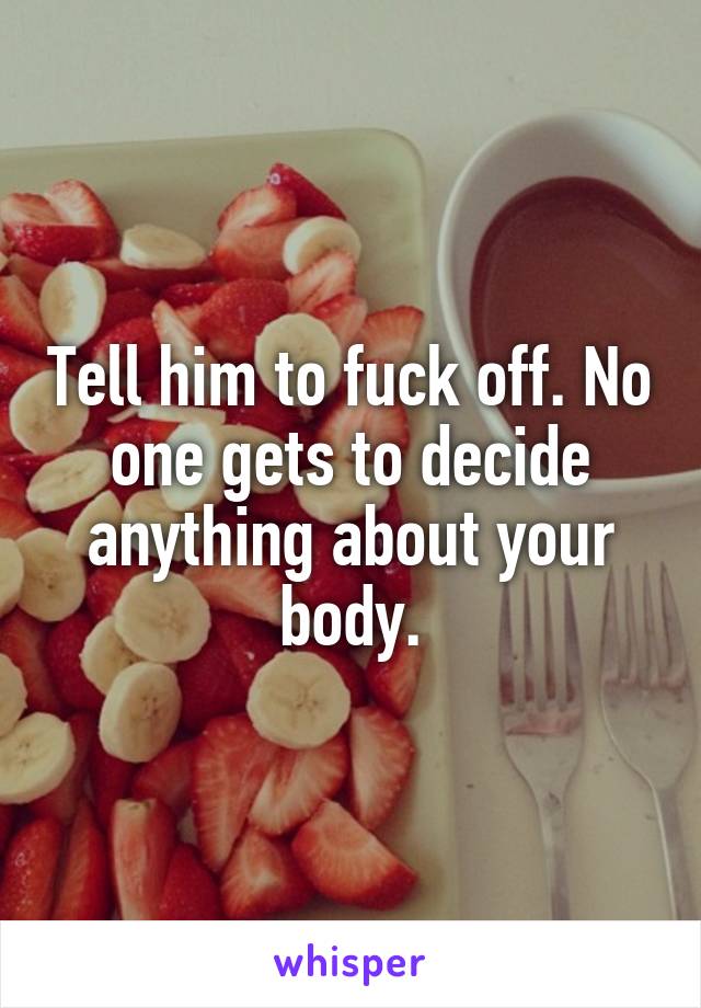 Tell him to fuck off. No one gets to decide anything about your body.