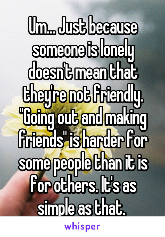 Um... Just because someone is lonely doesn't mean that they're not friendly. "Going out and making friends" is harder for some people than it is for others. It's as simple as that. 