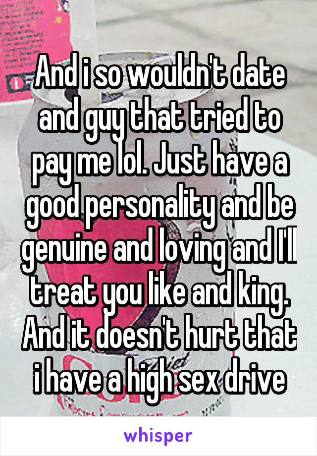 And i so wouldn't date and guy that tried to pay me lol. Just have a good personality and be genuine and loving and I'll treat you like and king. And it doesn't hurt that i have a high sex drive