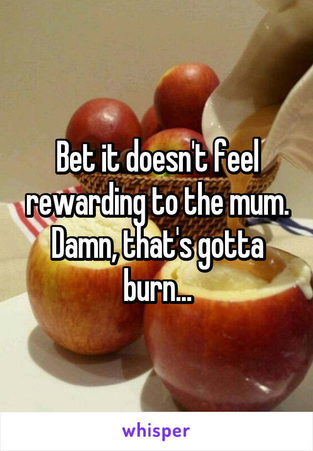 Bet it doesn't feel rewarding to the mum. Damn, that's gotta burn...