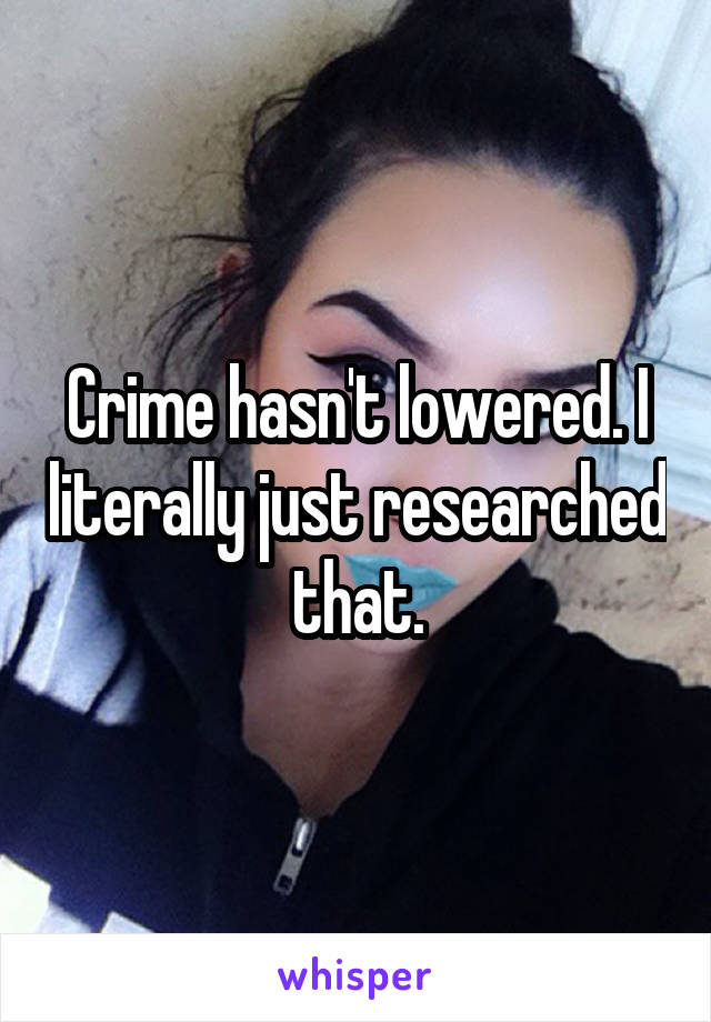 Crime hasn't lowered. I literally just researched that.