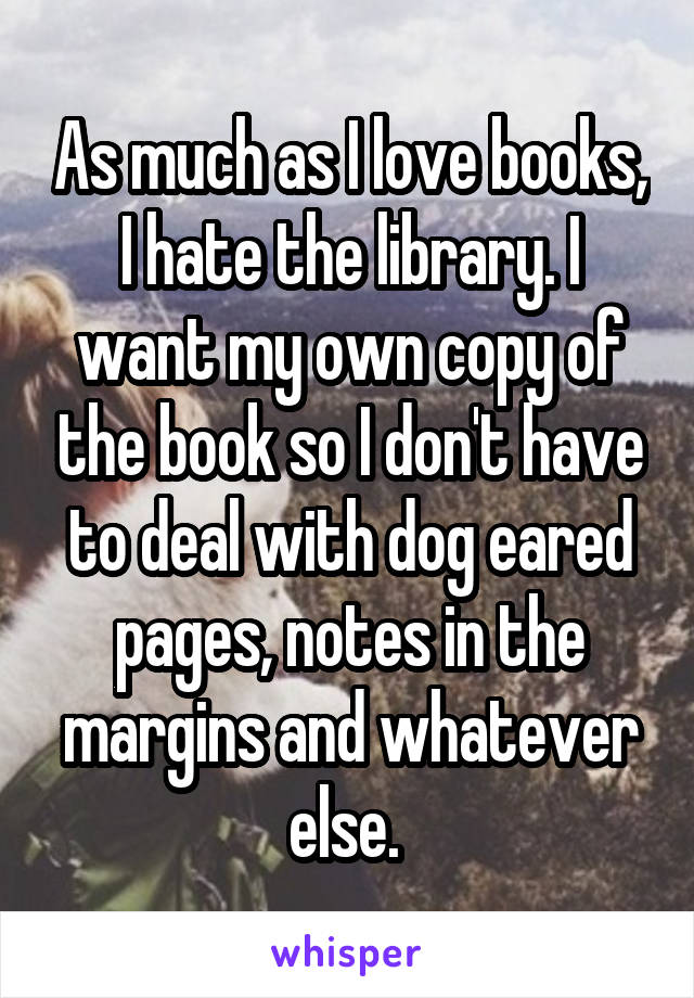 As much as I love books, I hate the library. I want my own copy of the book so I don't have to deal with dog eared pages, notes in the margins and whatever else. 