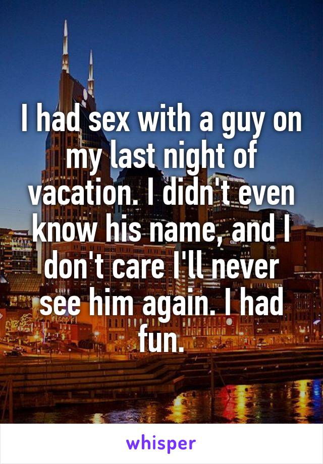 I had sex with a guy on my last night of vacation. I didn't even know his name, and I don't care I'll never see him again. I had fun.
