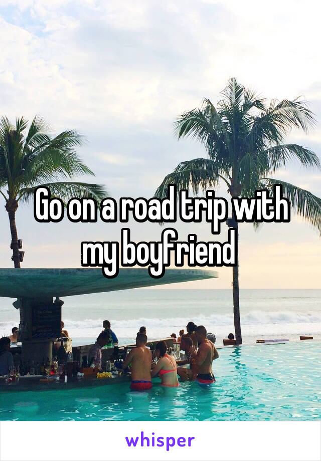 Go on a road trip with my boyfriend 