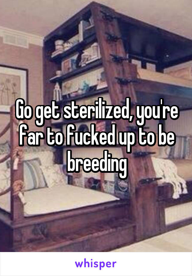 Go get sterilized, you're far to fucked up to be breeding