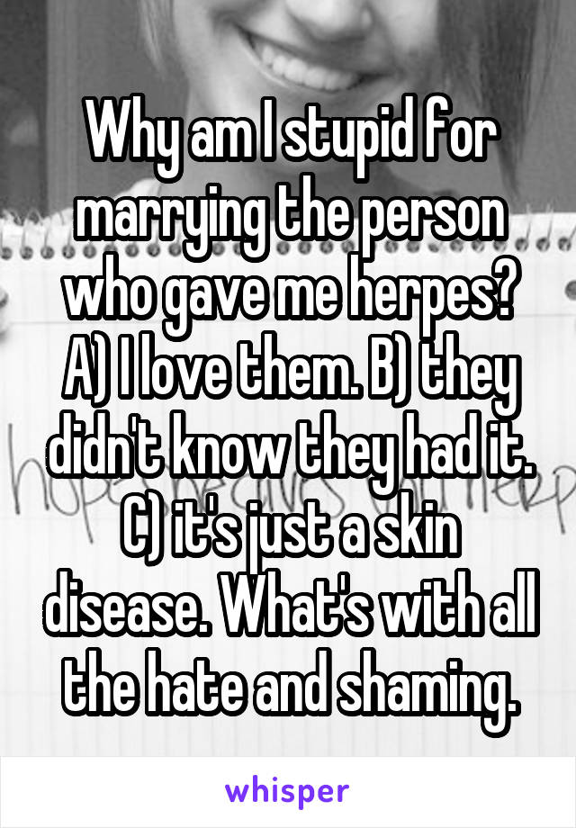 Why am I stupid for marrying the person who gave me herpes? A) I love them. B) they didn't know they had it. C) it's just a skin disease. What's with all the hate and shaming.