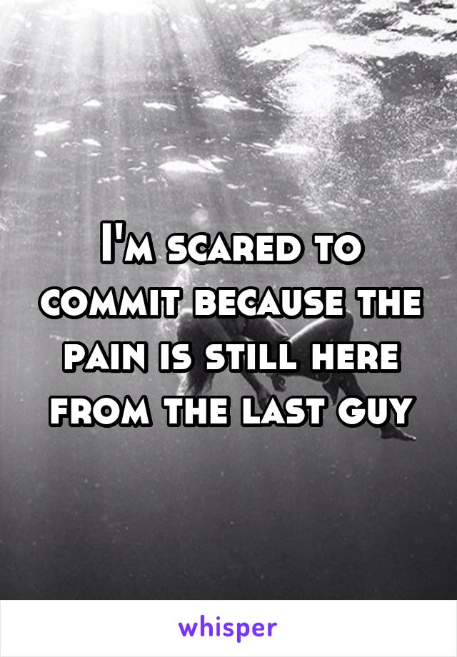 I'm scared to commit because the pain is still here from the last guy