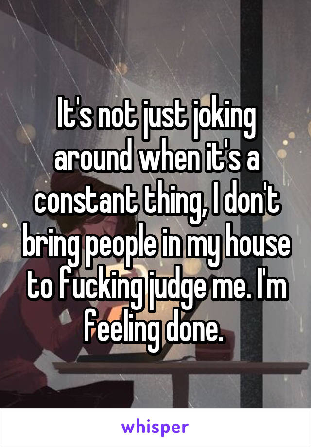 It's not just joking around when it's a constant thing, I don't bring people in my house to fucking judge me. I'm feeling done. 