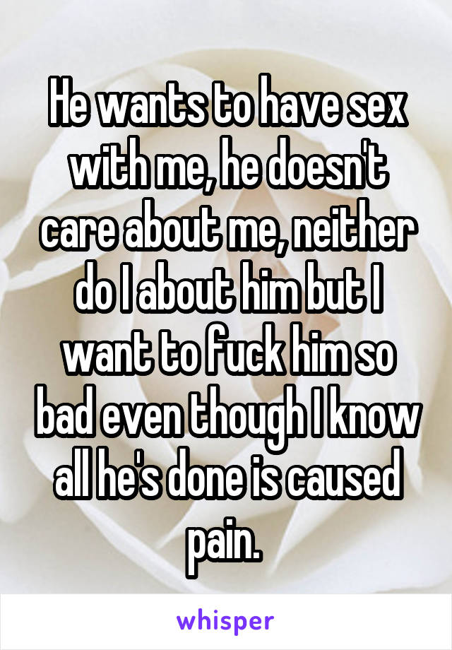 He wants to have sex with me, he doesn't care about me, neither do I about him but I want to fuck him so bad even though I know all he's done is caused pain. 