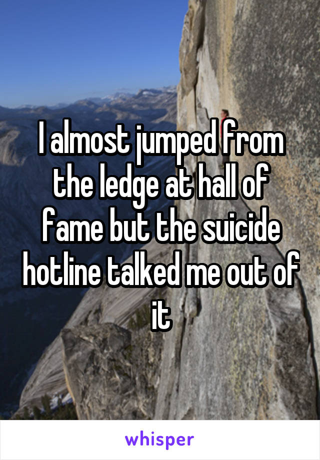 I almost jumped from the ledge at hall of fame but the suicide hotline talked me out of it