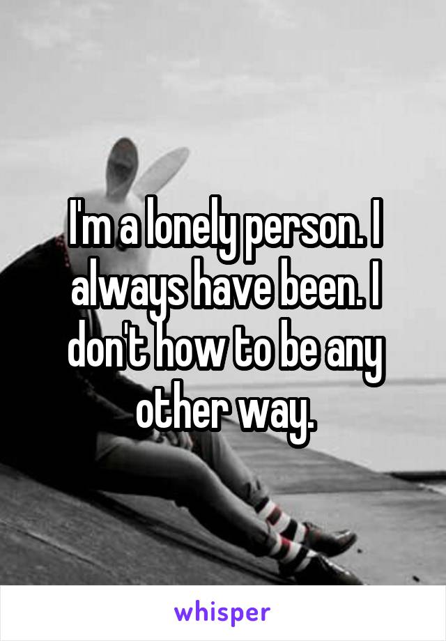 I'm a lonely person. I always have been. I don't how to be any other way.