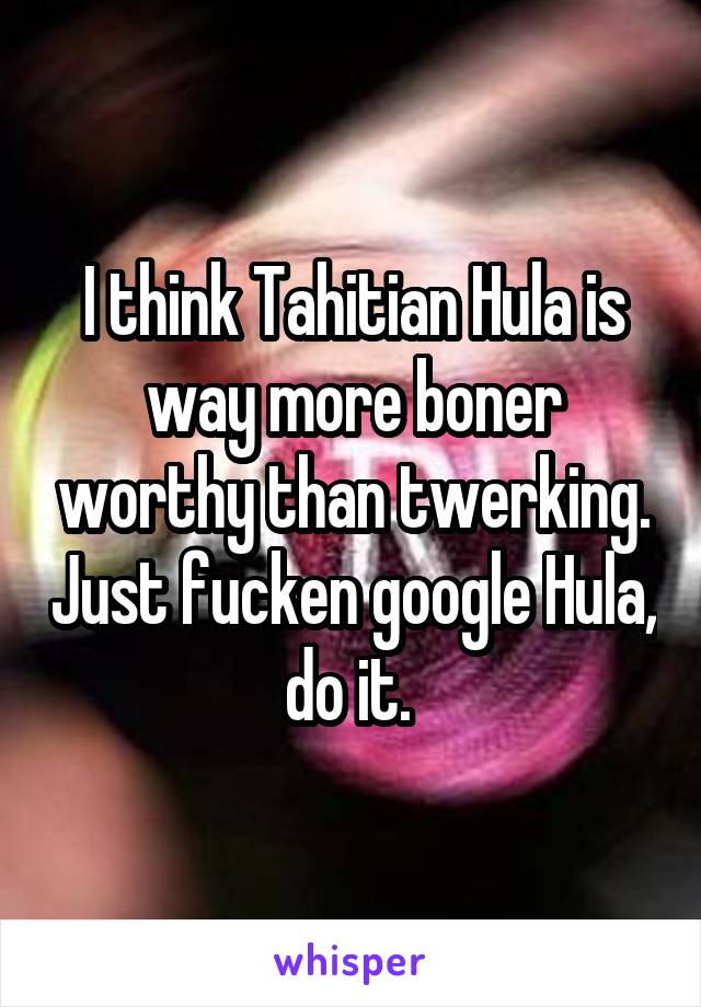 I think Tahitian Hula is way more boner worthy than twerking. Just fucken google Hula, do it. 