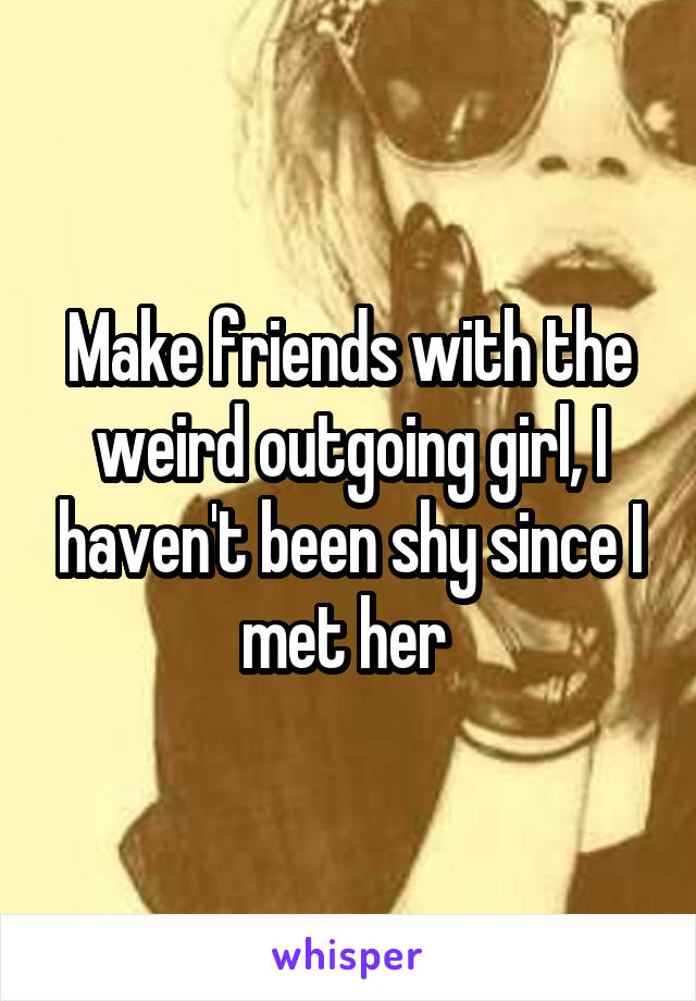 Make friends with the weird outgoing girl, I haven't been shy since I met her 