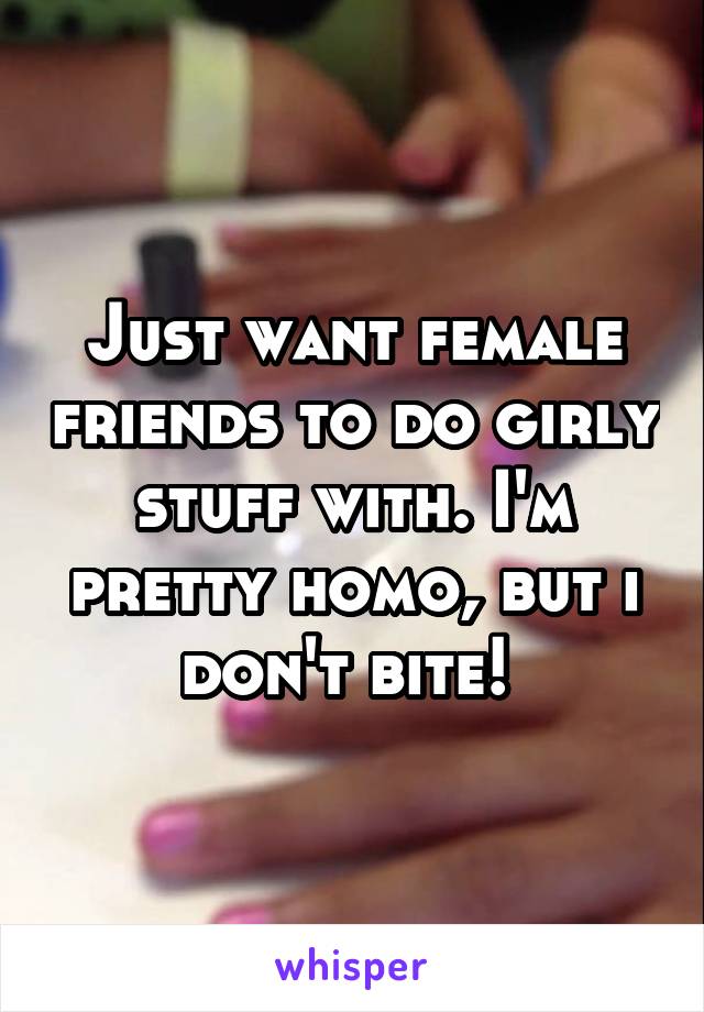 Just want female friends to do girly stuff with. I'm pretty homo, but i don't bite! 