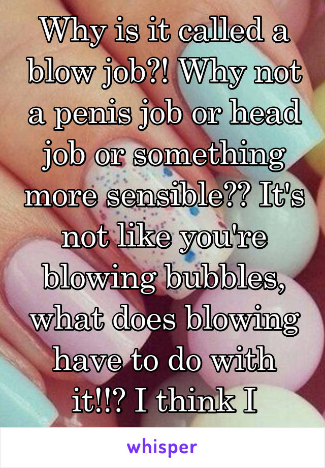 Why is it called a blow job?! Why not a penis job or head job or something more sensible?? It's not like you're blowing bubbles, what does blowing have to do with it!!? I think I should sleep...