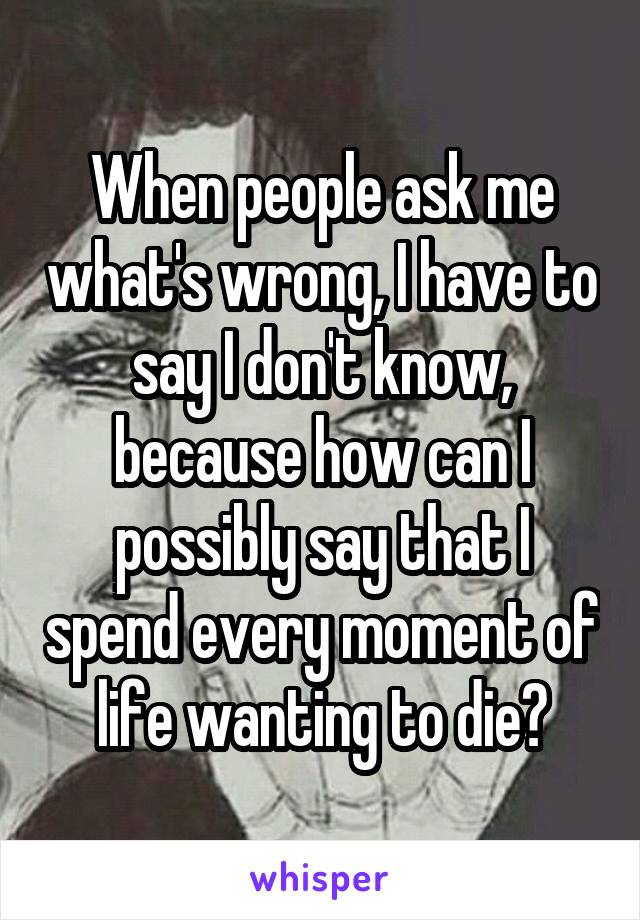 When people ask me what's wrong, I have to say I don't know, because how can I possibly say that I spend every moment of life wanting to die?