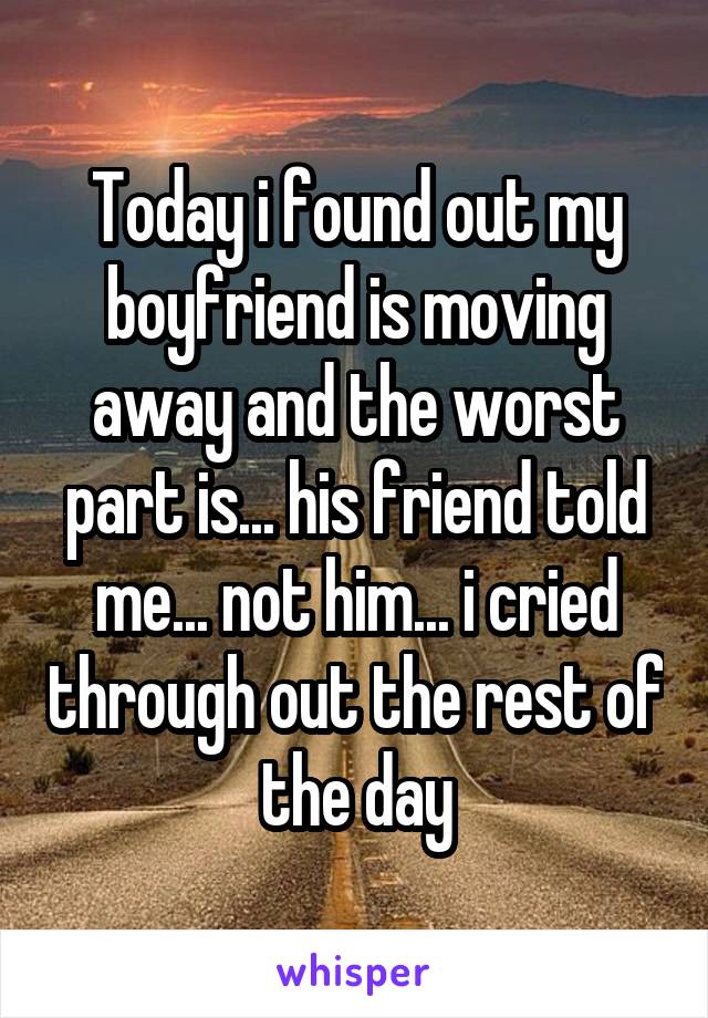 Today i found out my boyfriend is moving away and the worst part is... his friend told me... not him... i cried through out the rest of the day