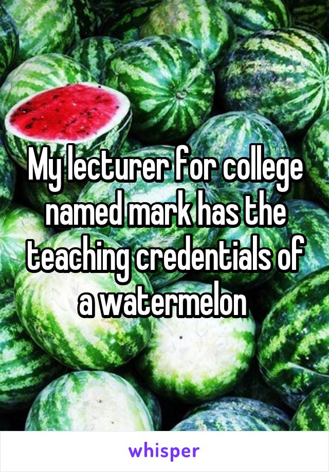 My lecturer for college named mark has the teaching credentials of a watermelon 