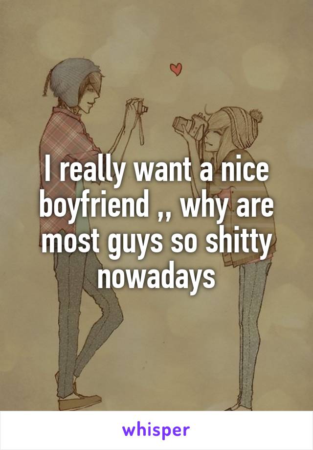 I really want a nice boyfriend ,, why are most guys so shitty nowadays