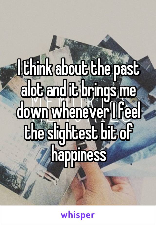 I think about the past alot and it brings me down whenever I feel the slightest bit of happiness