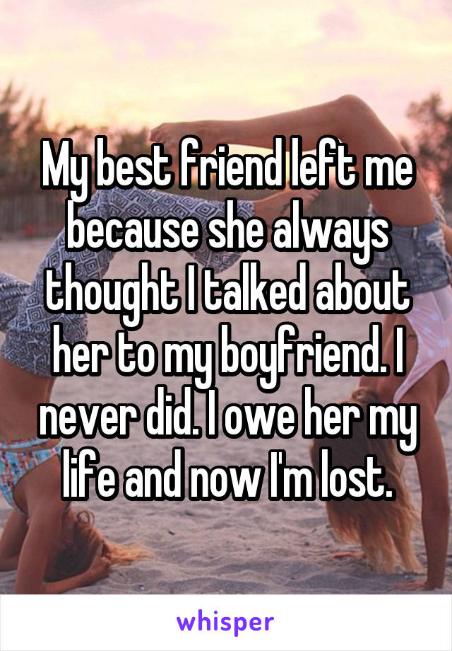 My best friend left me because she always thought I talked about her to my boyfriend. I never did. I owe her my life and now I'm lost.
