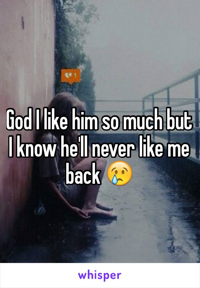 God I like him so much but I know he'll never like me back 😢