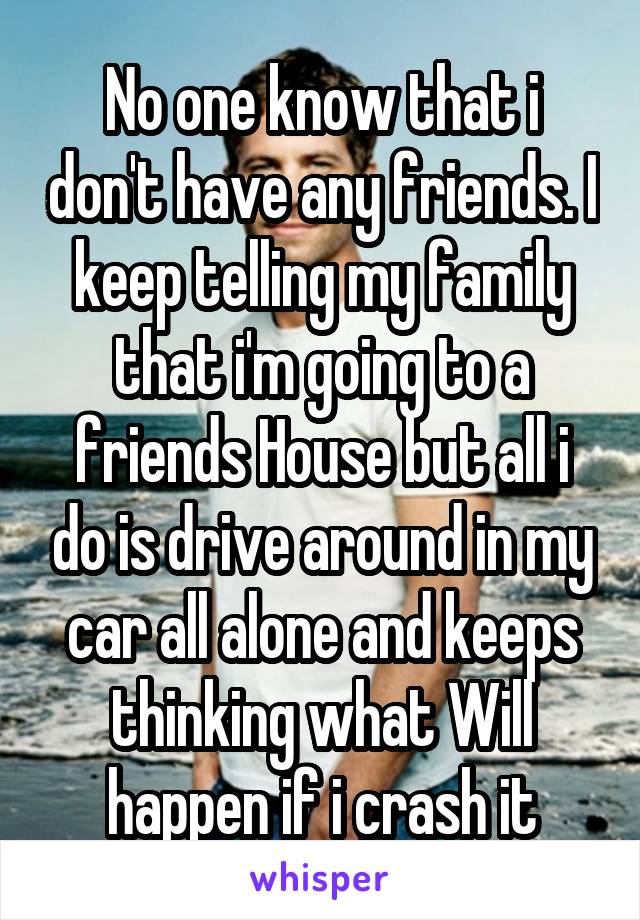 No one know that i don't have any friends. I keep telling my family that i'm going to a friends House but all i do is drive around in my car all alone and keeps thinking what Will happen if i crash it