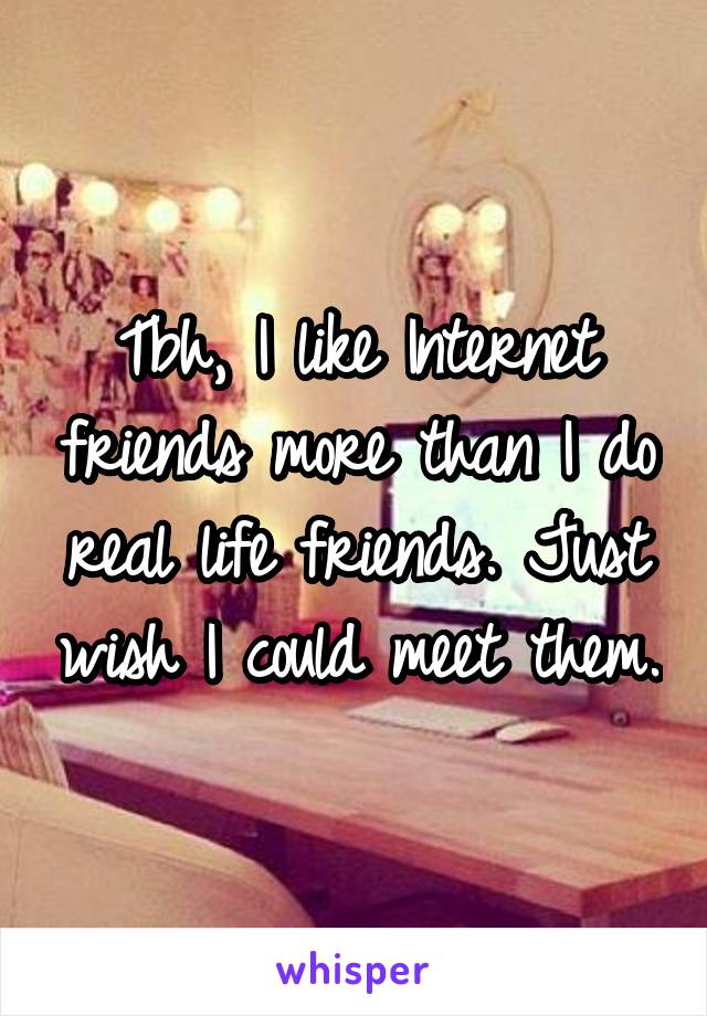 Tbh, I like Internet friends more than I do real life friends. Just wish I could meet them.