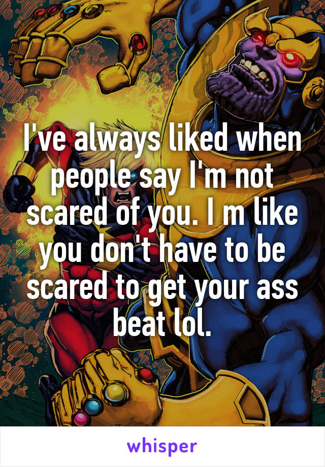 I've always liked when people say I'm not scared of you. I m like you don't have to be scared to get your ass beat lol.