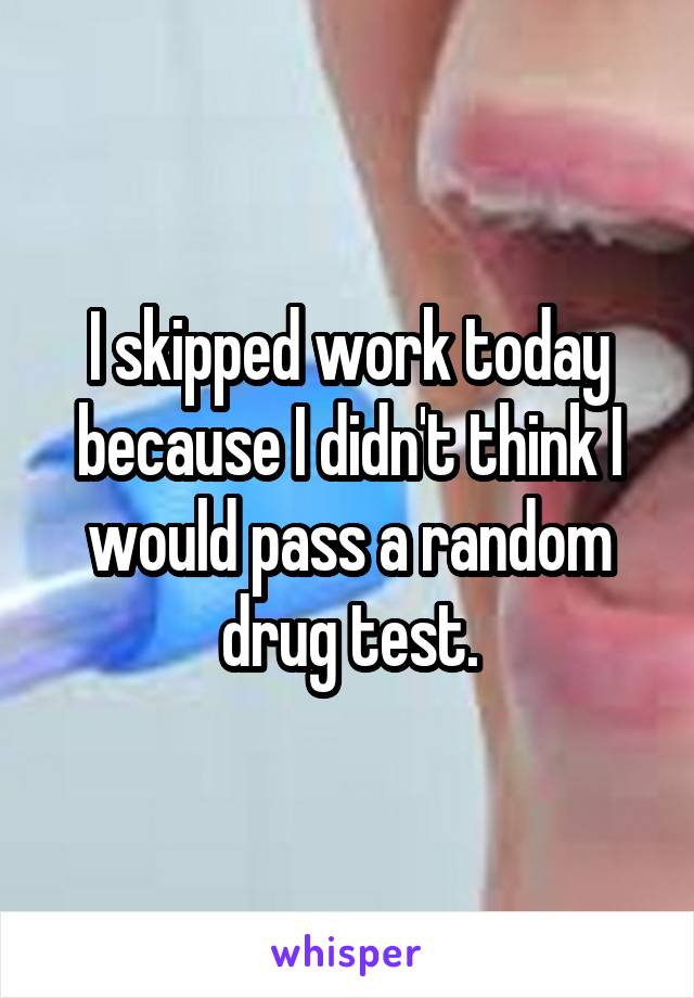 I skipped work today because I didn't think I would pass a random drug test.