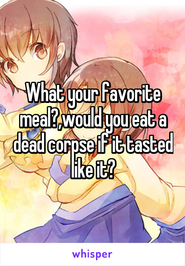What your favorite meal?,would you eat a dead corpse if it tasted like it?