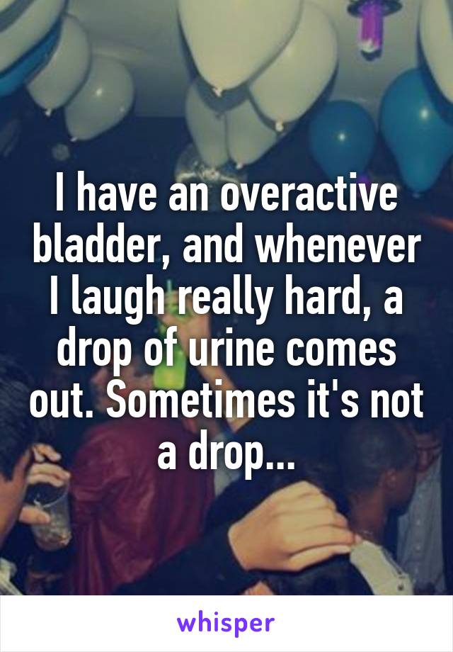 I have an overactive bladder, and whenever I laugh really hard, a drop of urine comes out. Sometimes it's not a drop...