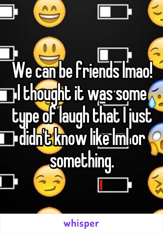 We can be friends lmao! I thought it was some type of laugh that I just didn't know like lml or something.