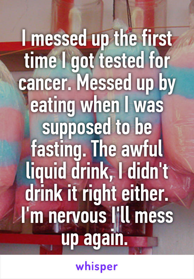 I messed up the first time I got tested for cancer. Messed up by eating when I was supposed to be fasting. The awful liquid drink, I didn't drink it right either. I'm nervous I'll mess up again. 