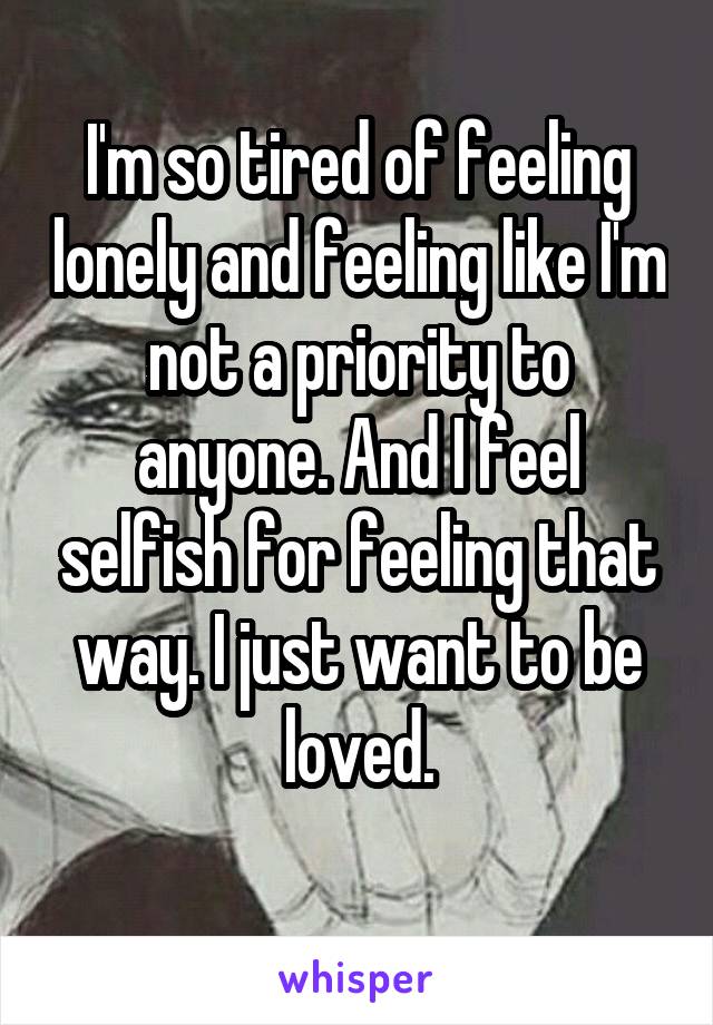 I'm so tired of feeling lonely and feeling like I'm not a priority to anyone. And I feel selfish for feeling that way. I just want to be loved.
