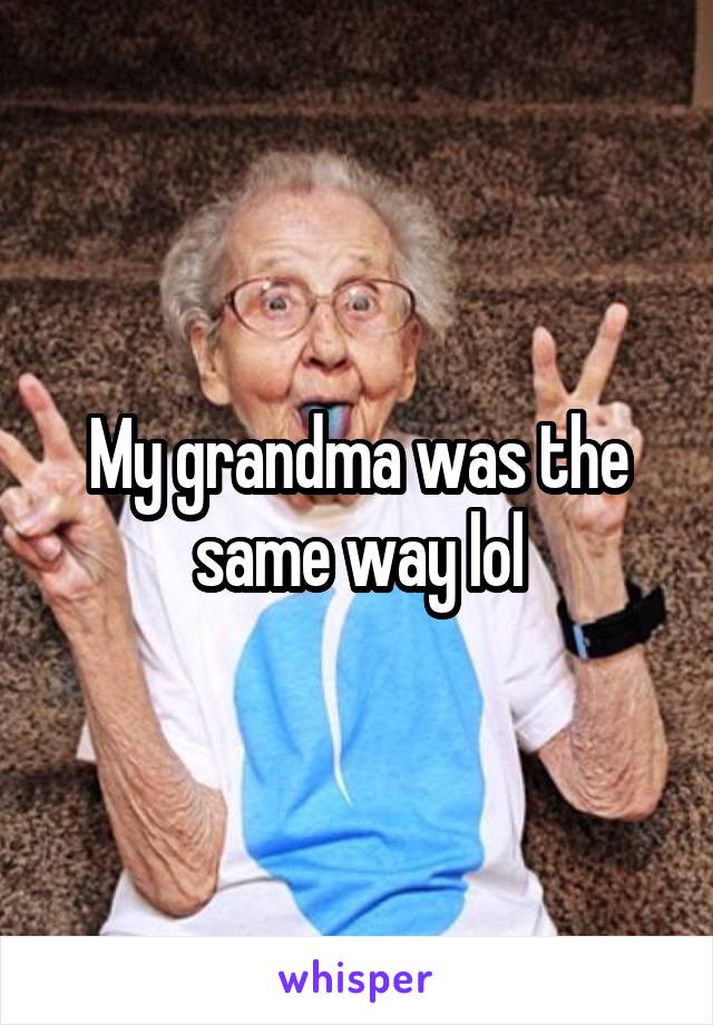 My grandma was the same way lol