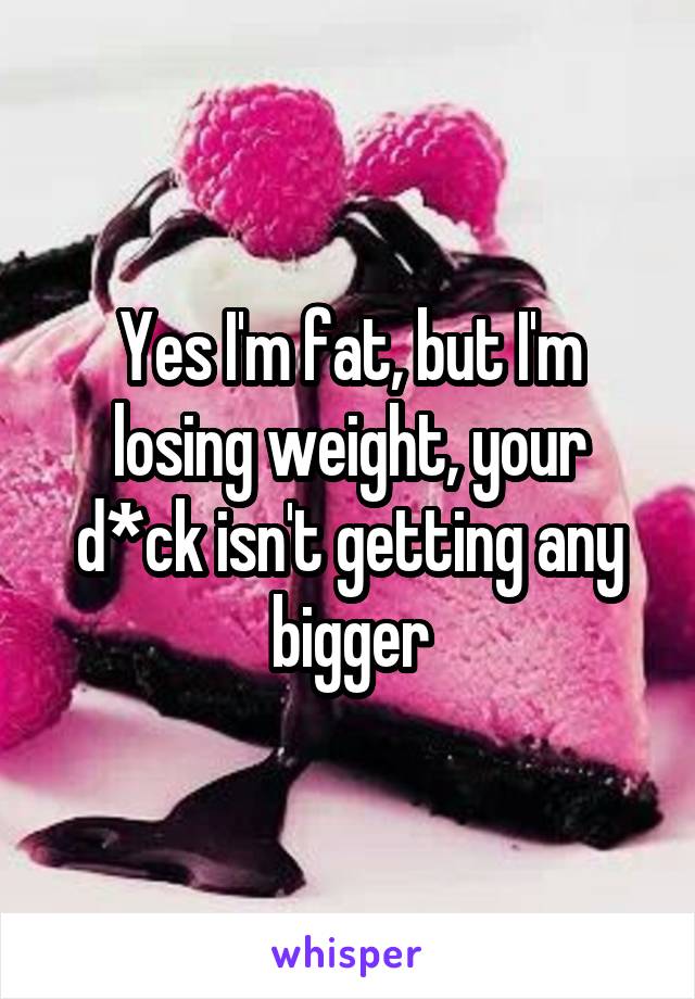 Yes I'm fat, but I'm losing weight, your d*ck isn't getting any bigger