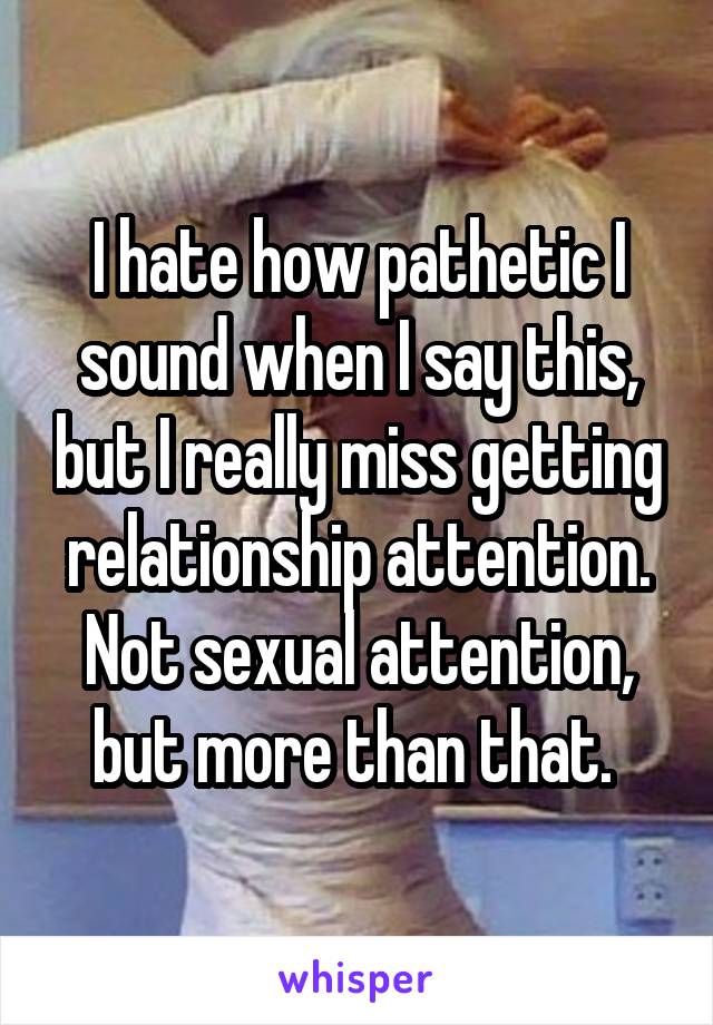 I hate how pathetic I sound when I say this, but I really miss getting relationship attention. Not sexual attention, but more than that. 