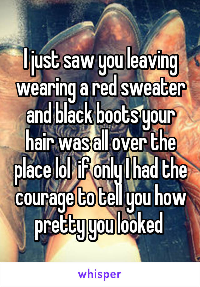 I just saw you leaving wearing a red sweater and black boots your hair was all over the place lol  if only I had the courage to tell you how pretty you looked 