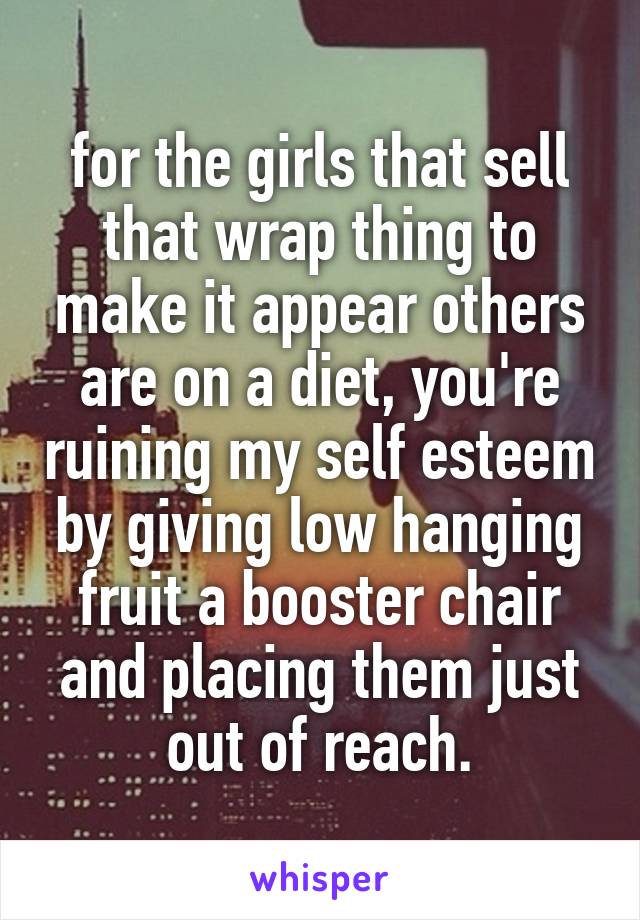 for the girls that sell that wrap thing to make it appear others are on a diet, you're ruining my self esteem by giving low hanging fruit a booster chair and placing them just out of reach.