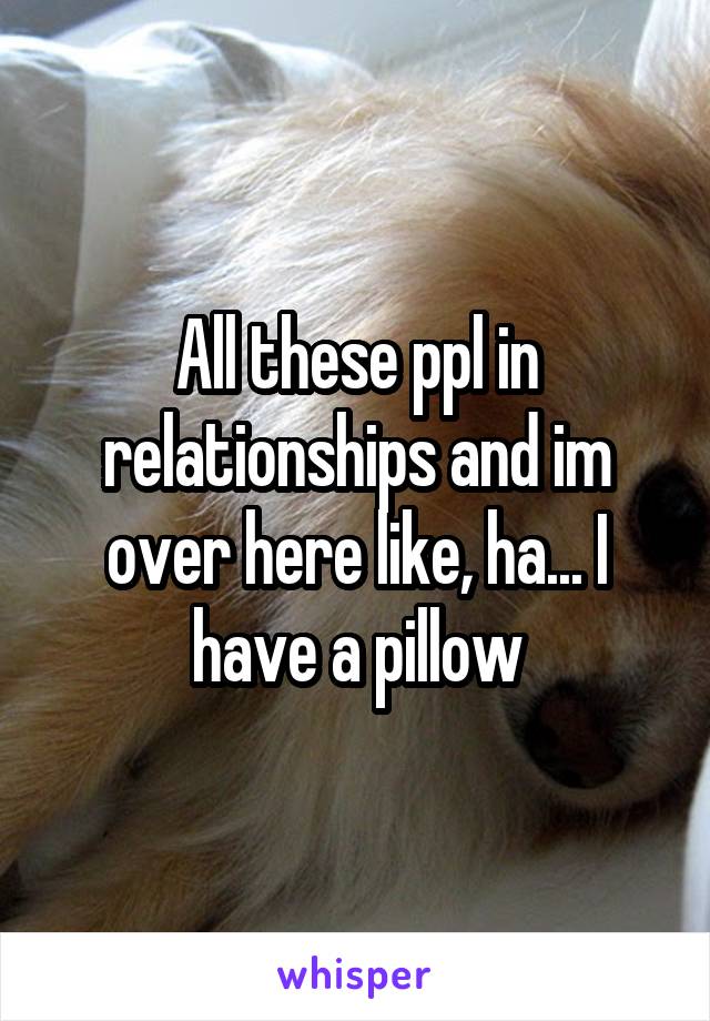 All these ppl in relationships and im over here like, ha... I have a pillow