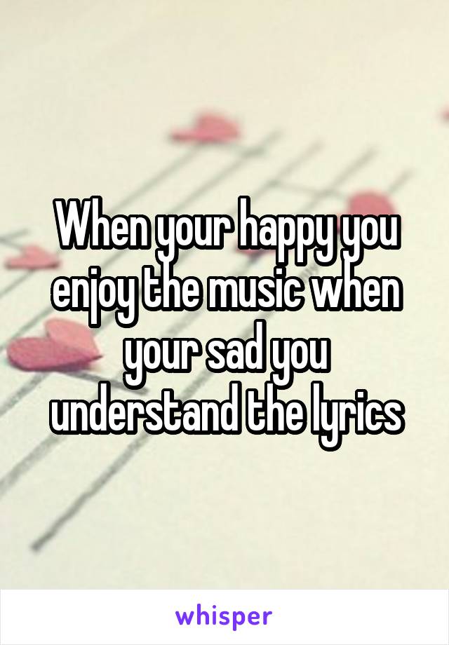 When your happy you enjoy the music when your sad you understand the lyrics