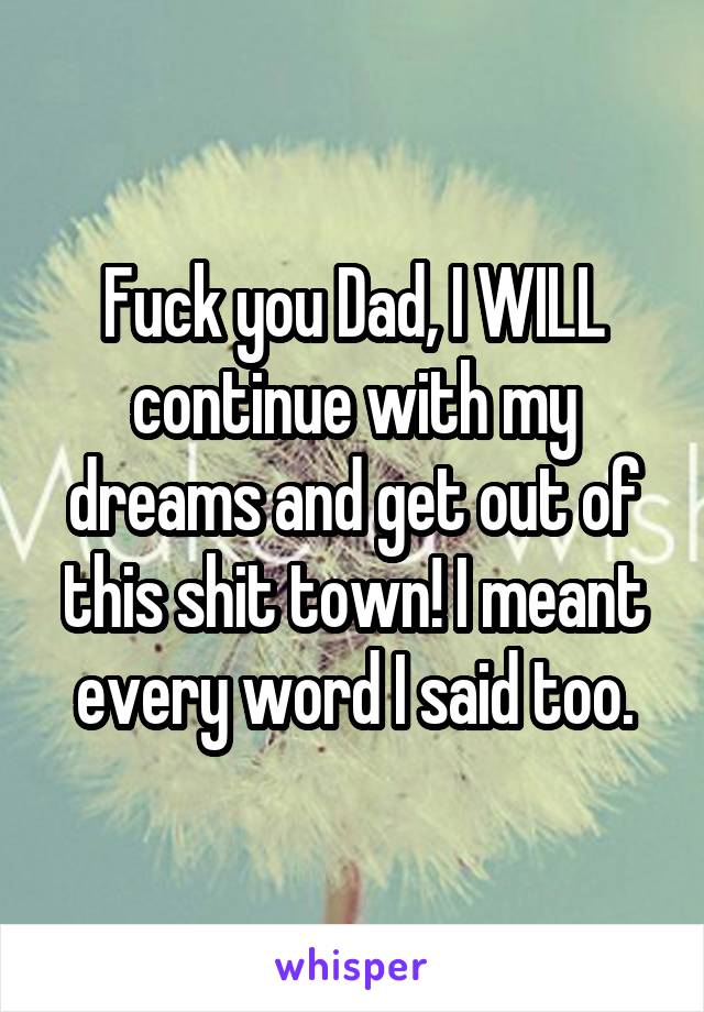Fuck you Dad, I WILL continue with my dreams and get out of this shit town! I meant every word I said too.