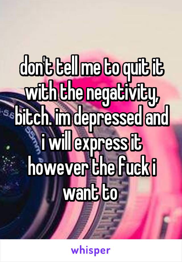 don't tell me to quit it with the negativity, bitch. im depressed and i will express it however the fuck i want to 