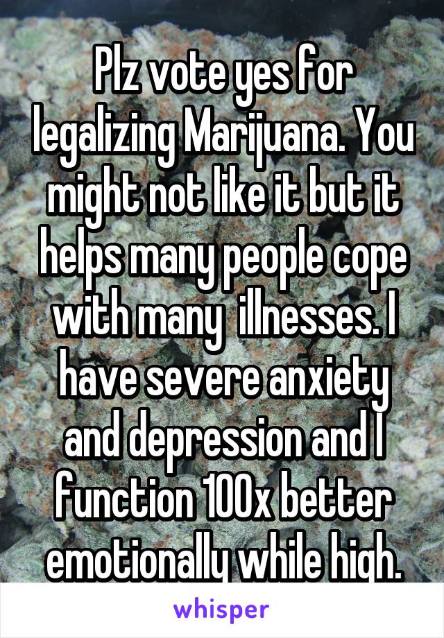 Plz vote yes for legalizing Marijuana. You might not like it but it helps many people cope with many  illnesses. I have severe anxiety and depression and I function 100x better emotionally while high.