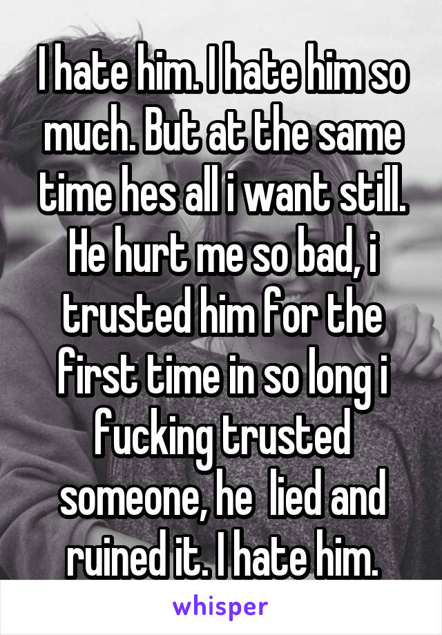 I hate him. I hate him so much. But at the same time hes all i want still. He hurt me so bad, i trusted him for the first time in so long i fucking trusted someone, he  lied and ruined it. I hate him.